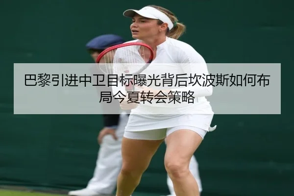 巴黎引进中卫目标曝光背后坎波斯如何布局今夏转会策略