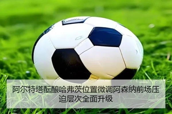 阿尔特塔酝酿哈弗茨位置微调阿森纳前场压迫层次全面升级
