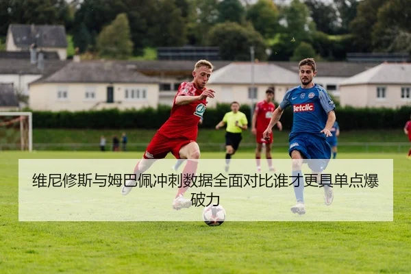 维尼修斯与姆巴佩冲刺数据全面对比谁才更具单点爆破力
