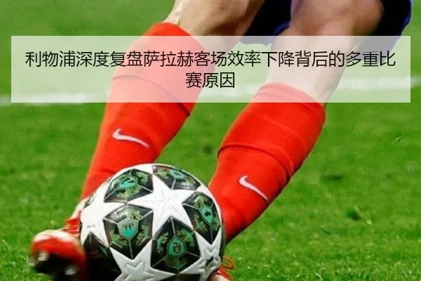 利物浦深度复盘萨拉赫客场效率下降背后的多重比赛原因