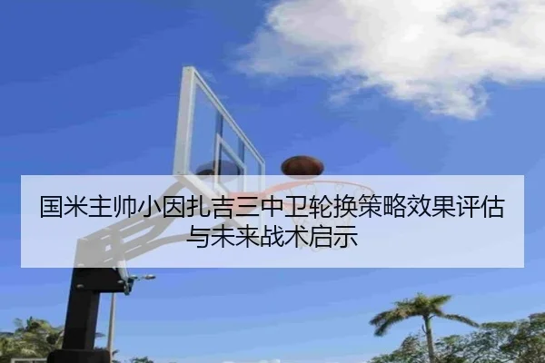国米主帅小因扎吉三中卫轮换策略效果评估与未来战术启示