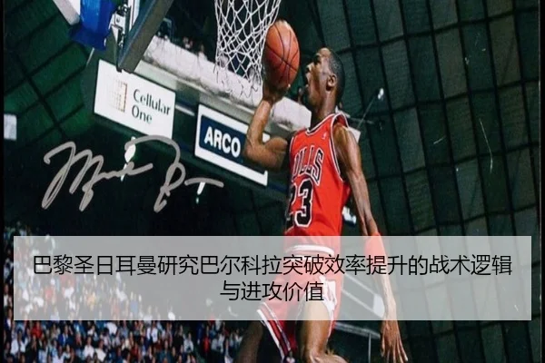巴黎圣日耳曼研究巴尔科拉突破效率提升的战术逻辑与进攻价值