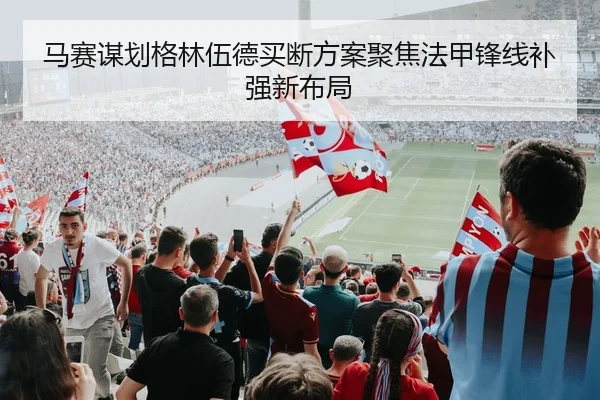 马赛谋划格林伍德买断方案聚焦法甲锋线补强新布局